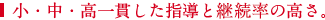 小・中・高一貫した指導と継注率の高さ。