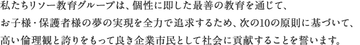 私たちリソー教育グループは、個性に即した最善の教育を通じて、お子様・保護者様の夢の実現を全力で追求するため、次の10の原則に基づいて、高い倫理観と誇りをもって良き企業市民として社会に貢献することを誓います。