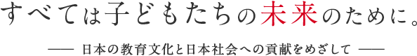 すべては子どもたちの未来のために。―― 日本の教育文化と日本社会への貢献をめざして ――