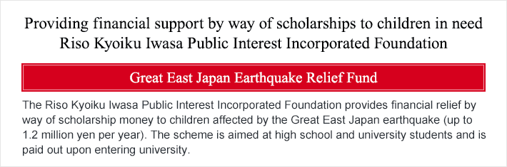 Providing financial support by way of scholarships to children in need Riso Kyoiku Iwasa Public Interest Incorporated Foundation Great East Japan Earthquake Relief Fund The Riso Kyoiku Iwasa Public Interest Incorporated Foundation provides financial relief by way of scholarship money to children affected by the Great East Japan earthquake (up to 1.2 million yen per year). The scheme is aimed at high school and university students and is paid out upon entering university.