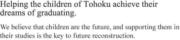 Helping the children of Tohoku achieve their dreams of graduating.We believe that children are the future, and supporting them in their studies is the key to future reconstruction.