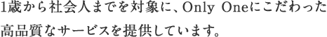 1歳から社会人までを対象に、Only Oneにこだわった高品質なサービスを提供しています。