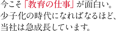 今こそ「教育の仕事」が面白い。少子化の時代になればなるほど、当社は急成長しています。