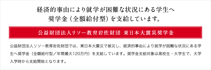 経済的事由により就学が困難な状況にある学生へ奨学金(全額給付型)を支給しています。 公益財団法人リソー教育岩佐財団 東日本大震災奨学金 公益財団法人リソー教育岩佐財団では、東日本大震災で被災し、経済的事由により就学が困難な状況にある学生へ奨学金(全額給付型/年間最大120万円)を支給しています。奨学金支給対象は高校生・大学生で、大学入学時から支給開始となります。